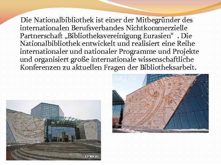 Die Nationalbibliothek ist einer der Mitbegründer des internationalen Berufsverbandes Nichtkommerzielle Partnerschaft „Bibliotheksvereinigung Eurasien“. Die