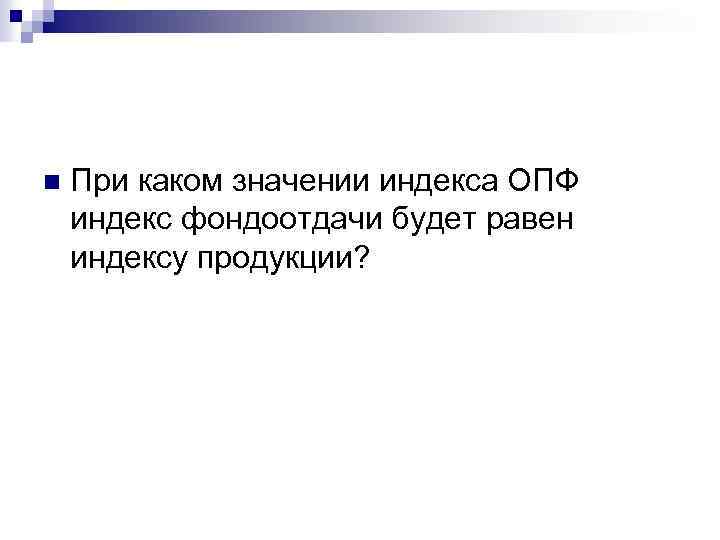 n При каком значении индекса ОПФ индекс фондоотдачи будет равен индексу продукции? 