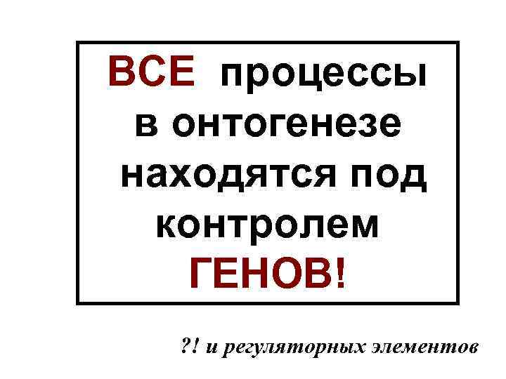 ВСЕ процессы в онтогенезе находятся под контролем ГЕНОВ! ? ! и регуляторных элементов 