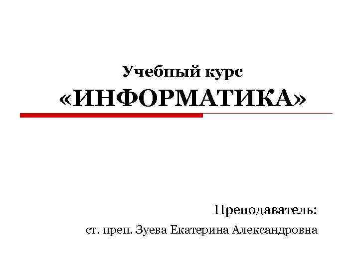 Учебный курс «ИНФОРМАТИКА» Преподаватель: ст. преп. Зуева Екатерина Александровна 