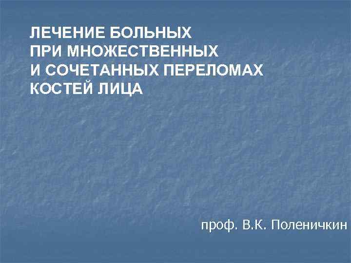 ЛЕЧЕНИЕ БОЛЬНЫХ ПРИ МНОЖЕСТВЕННЫХ И СОЧЕТАННЫХ ПЕРЕЛОМАХ КОСТЕЙ ЛИЦА проф. В. К. Поленичкин 