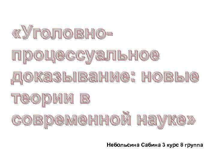  «Уголовнопроцессуальное доказывание: новые теории в современной науке» Небольсина Сабина 3 курс 8 группа