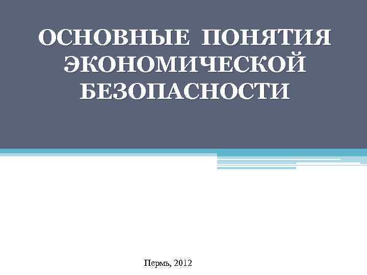 ОСНОВНЫЕ ПОНЯТИЯ ЭКОНОМИЧЕСКОЙ БЕЗОПАСНОСТИ Пермь, 2012 