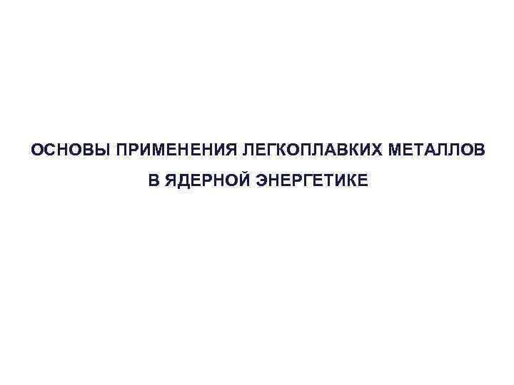 ОСНОВЫ ПРИМЕНЕНИЯ ЛЕГКОПЛАВКИХ МЕТАЛЛОВ В ЯДЕРНОЙ ЭНЕРГЕТИКЕ 