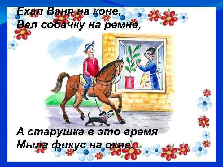 Ехал Ваня на коне, Вел собачку на ремне, А старушка в это время Мыла