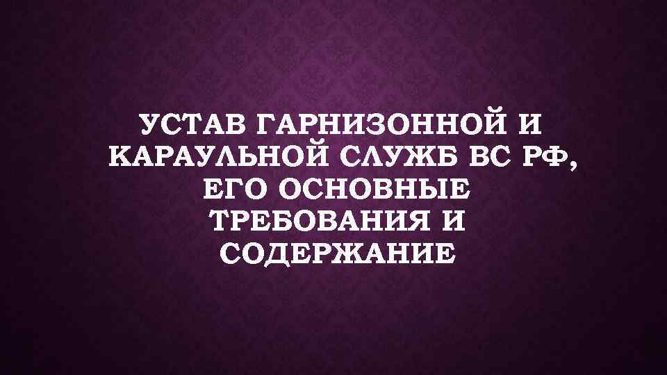 УСТАВ ГАРНИЗОННОЙ И КАРАУЛЬНОЙ СЛУЖБ ВС РФ, ЕГО ОСНОВНЫЕ ТРЕБОВАНИЯ И СОДЕРЖАНИЕ 