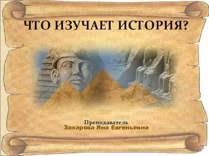 ЧТО ИЗУЧАЕТ ИСТОРИЯ? Преподаватель Захарова Яна Евгеньевна 