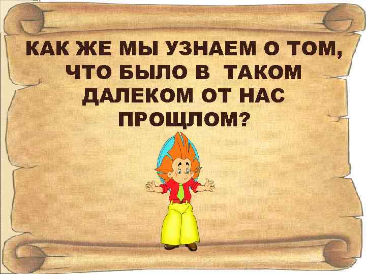 КАК ЖЕ МЫ УЗНАЕМ О ТОМ, ЧТО БЫЛО В ТАКОМ ДАЛЕКОМ ОТ НАС ПРОЩЛОМ?