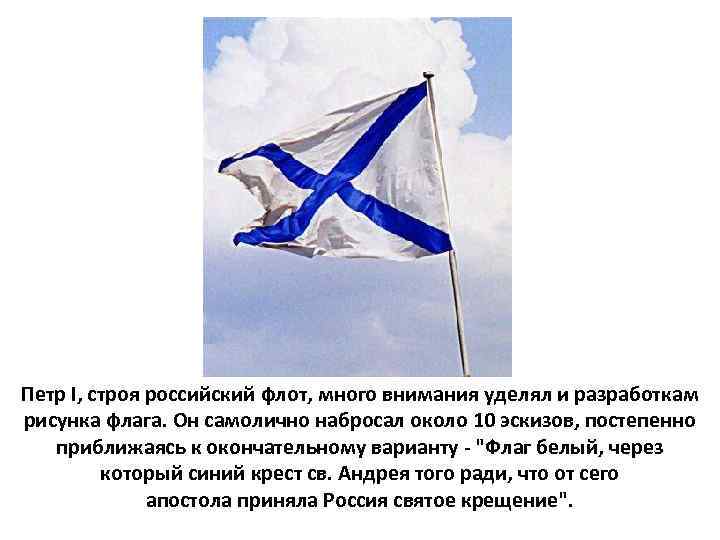 Петр I, строя российский флот, много внимания уделял и разработкам рисунка флага. Он самолично