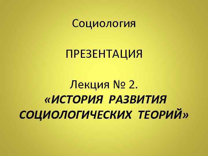 Социология ПРЕЗЕНТАЦИЯ Лекция № 2. «ИСТОРИЯ РАЗВИТИЯ СОЦИОЛОГИЧЕСКИХ ТЕОРИЙ» 