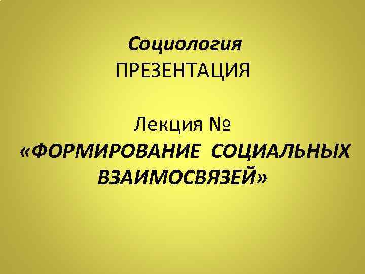 Социология ПРЕЗЕНТАЦИЯ Лекция № «ФОРМИРОВАНИЕ СОЦИАЛЬНЫХ ВЗАИМОСВЯЗЕЙ» 
