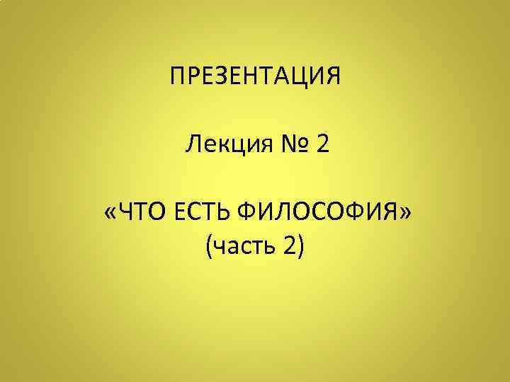 ПРЕЗЕНТАЦИЯ Лекция № 2 «ЧТО ЕСТЬ ФИЛОСОФИЯ» (часть 2) 