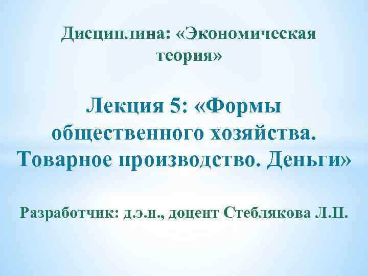 Дисциплина: «Экономическая теория» Лекция 5: «Формы общественного хозяйства. Товарное производство. Деньги» Разработчик: д. э.