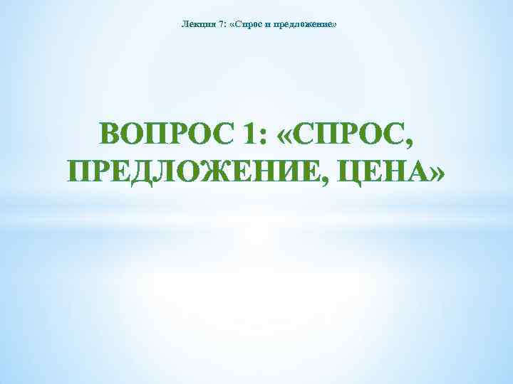 Лекция 7: «Спрос и предложение» ВОПРОС 1: «СПРОС, ПРЕДЛОЖЕНИЕ, ЦЕНА» 