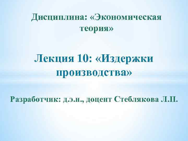 Дисциплина: «Экономическая теория» Лекция 10: «Издержки производства» Разработчик: д. э. н. , доцент Стеблякова