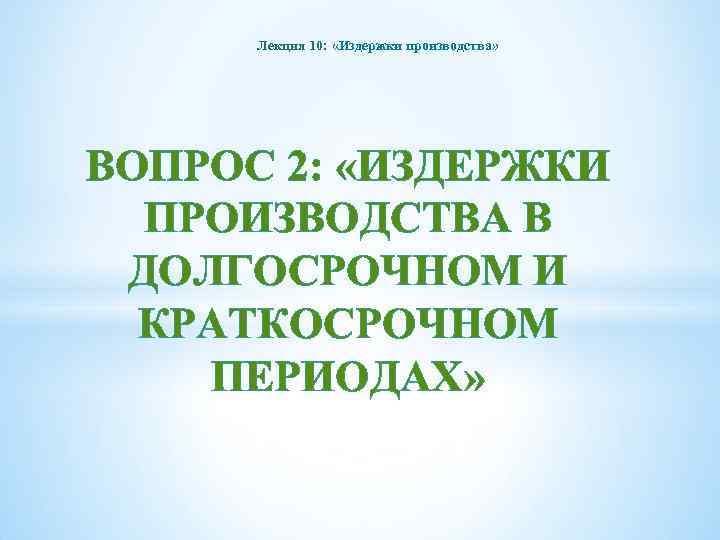 Лекция 10: «Издержки производства» ВОПРОС 2: «ИЗДЕРЖКИ ПРОИЗВОДСТВА В ДОЛГОСРОЧНОМ И КРАТКОСРОЧНОМ ПЕРИОДАХ» 