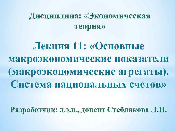 Дисциплина: «Экономическая теория» Лекция 11: «Основные макроэкономические показатели (макроэкономические агрегаты). Система национальных счетов» Разработчик: