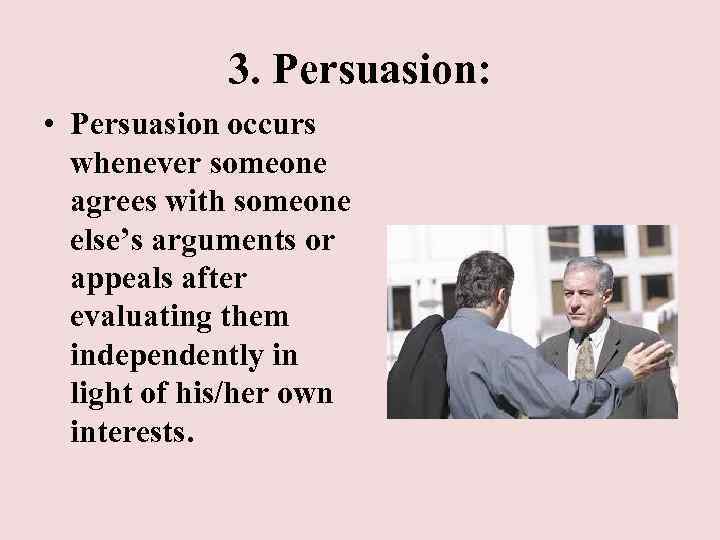 3. Persuasion: • Persuasion occurs whenever someone agrees with someone else’s arguments or appeals