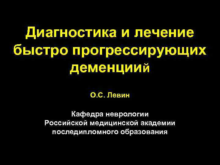 Диагностика и лечение быстро прогрессирующих деменциий О. С. Левин Кафедра неврологии Российской медицинской академии