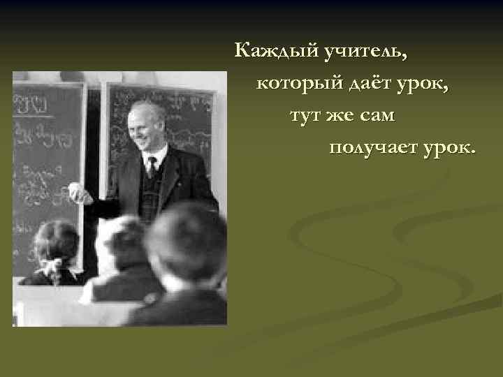 Каждый учитель, который даёт урок, тут же сам получает урок. 