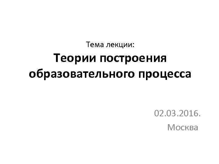 Тема лекции: Теории построения образовательного процесса 02. 03. 2016. Москва 