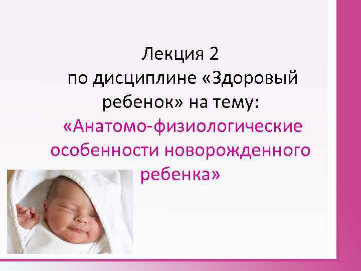 Лекция 2 по дисциплине «Здоровый ребенок» на тему: «Анатомо физиологические особенности новорожденного ребенка» 