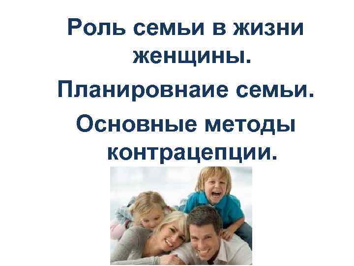 Роль семьи в жизни женщины. Планировнаие семьи. Основные методы контрацепции. 