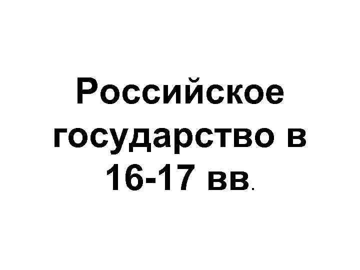 Российское государство в 16 -17 вв. 