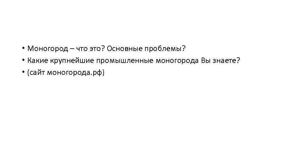  • Моногород – что это? Основные проблемы? • Какие крупнейшие промышленные моногорода Вы