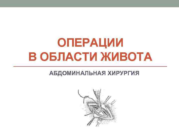 ОПЕРАЦИИ В ОБЛАСТИ ЖИВОТА АБДОМИНАЛЬНАЯ ХИРУРГИЯ 