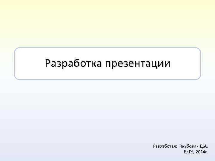 Разработка презентации Разработал: Якубович Д. А. Вл. ГУ, 2014 г. 