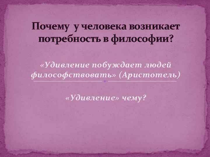 Почему у человека возникает потребность в философии? «Удивление побуждает людей философствовать» (Аристотель) «Удивление» чему?