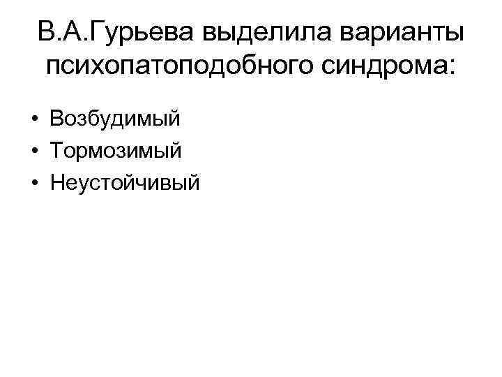 В. А. Гурьева выделила варианты психопатоподобного синдрома: • Возбудимый • Тормозимый • Неустойчивый 