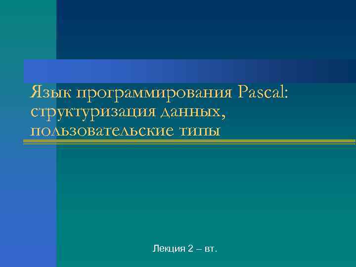 Язык программирования Pascal: структуризация данных, пользовательские типы Лекция 2 – вт. 