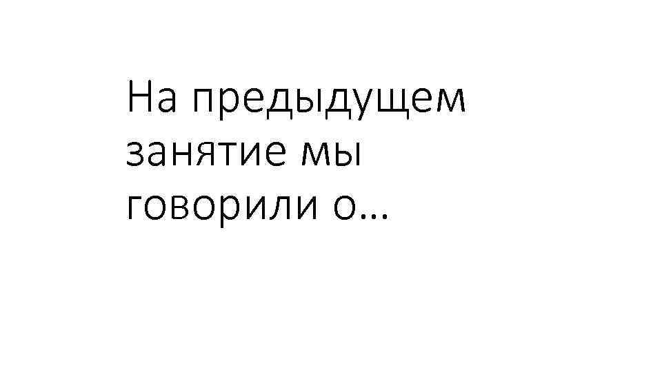 На предыдущем занятие мы говорили о… 