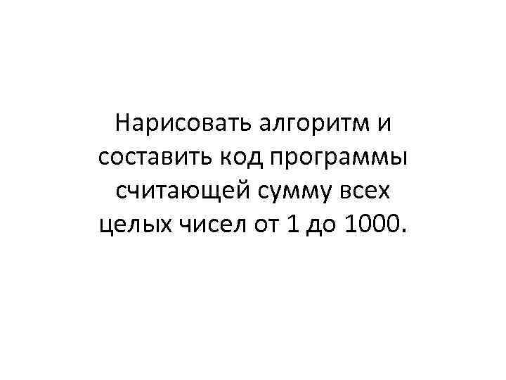 Нарисовать алгоритм и составить код программы считающей сумму всех целых чисел от 1 до