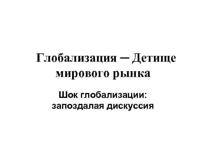  Глобализация ─ Детище мирового рынка Шок глобализации: запоздалая дискуссия 