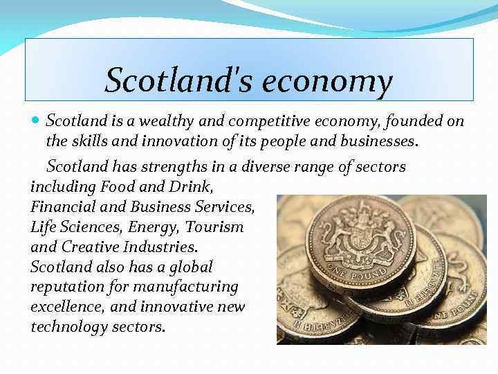 Scotland's economy Scotland is a wealthy and competitive economy, founded on the skills and