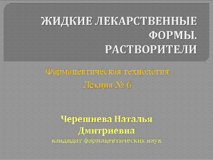 ЖИДКИЕ ЛЕКАРСТВЕННЫЕ ФОРМЫ. РАСТВОРИТЕЛИ Фармацевтическая технология Лекция № 6 Черешнева Наталья Дмитриевна кандидат фармацевтических