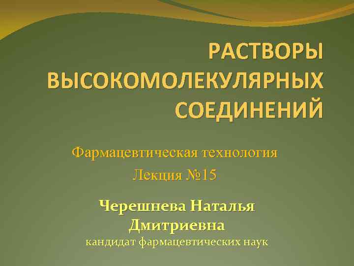 РАСТВОРЫ ВЫСОКОМОЛЕКУЛЯРНЫХ СОЕДИНЕНИЙ Фармацевтическая технология Лекция № 15 Черешнева Наталья Дмитриевна кандидат фармацевтических наук