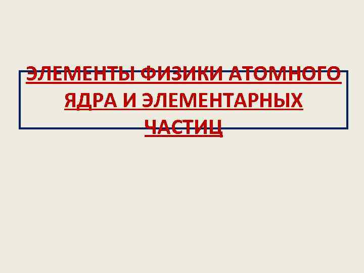 ЭЛЕМЕНТЫ ФИЗИКИ АТОМНОГО ЯДРА И ЭЛЕМЕНТАРНЫХ ЧАСТИЦ 