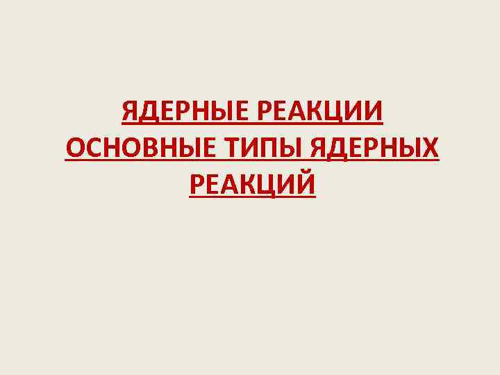 ЯДЕРНЫЕ РЕАКЦИИ ОСНОВНЫЕ ТИПЫ ЯДЕРНЫХ РЕАКЦИЙ 