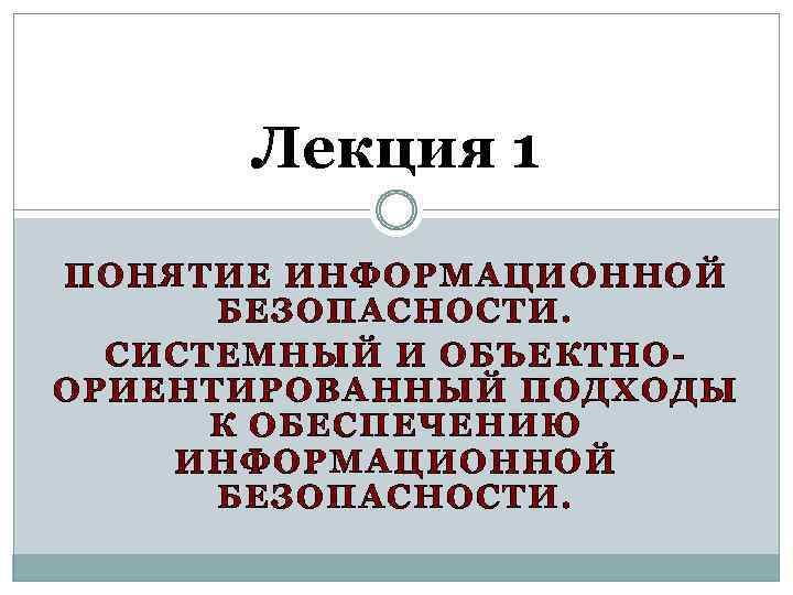 Лекция 1 ПОНЯТИЕ ИНФОРМАЦИОННОЙ БЕЗОПАСНОСТИ. СИСТЕМНЫЙ И ОБЪЕКТНООРИЕНТИРОВАННЫЙ ПОДХОДЫ К ОБЕСПЕЧЕНИЮ ИНФОРМАЦИОННОЙ БЕЗОПАСНОСТИ. 