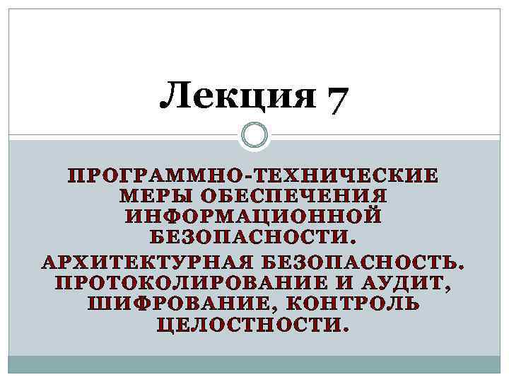 Лекция 7 ПРОГРАММНО-ТЕХНИЧЕСКИЕ МЕРЫ ОБЕСПЕЧЕНИЯ ИНФОРМАЦИОННОЙ БЕЗОПАСНОСТИ. АРХИТЕКТУРНАЯ БЕЗОПАСНОСТЬ. ПРОТОКОЛИРОВАНИЕ И АУДИТ, ШИФРОВАНИЕ, КОНТРОЛЬ