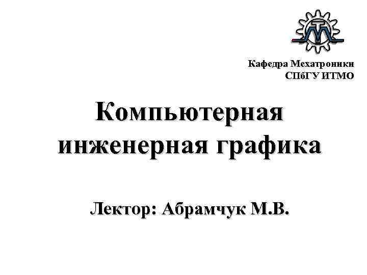 Кафедра Мехатроники СПб. ГУ ИТМО Компьютерная инженерная графика Лектор: Абрамчук М. В. 