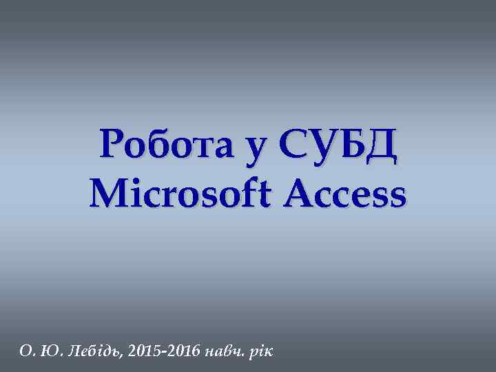 Робота у СУБД Microsoft Access О. Ю. Лебідь, 2015 -2016 навч. рік 