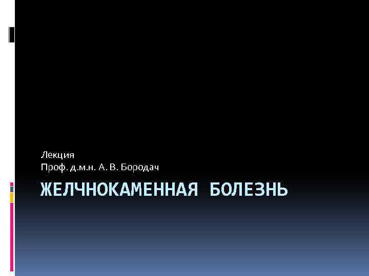 Лекция Проф. д. м. н. А. В. Бородач ЖЕЛЧНОКАМЕННАЯ БОЛЕЗНЬ 