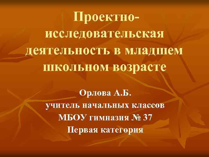  Проектноисследовательская деятельность в младшем школьном возрасте Орлова А. Б. учитель начальных классов МБОУ