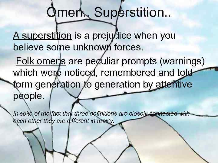 Omen. . Superstition. . A superstition is a prejudice when you believe some unknown