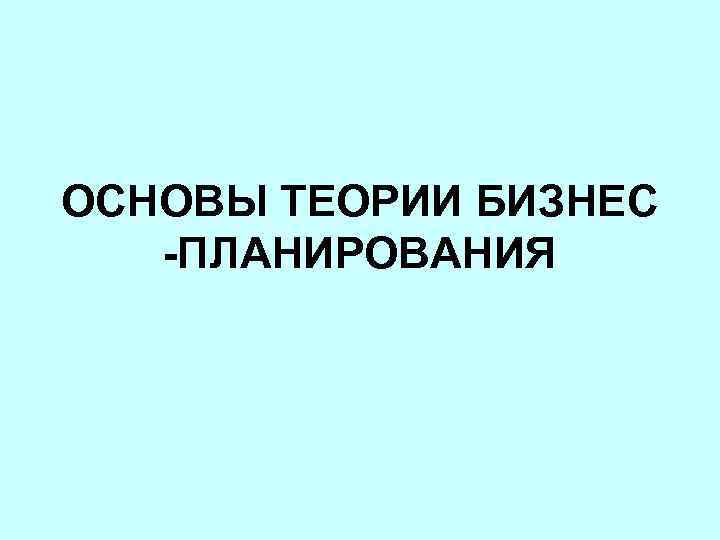 ОСНОВЫ ТЕОРИИ БИЗНЕС -ПЛАНИРОВАНИЯ 